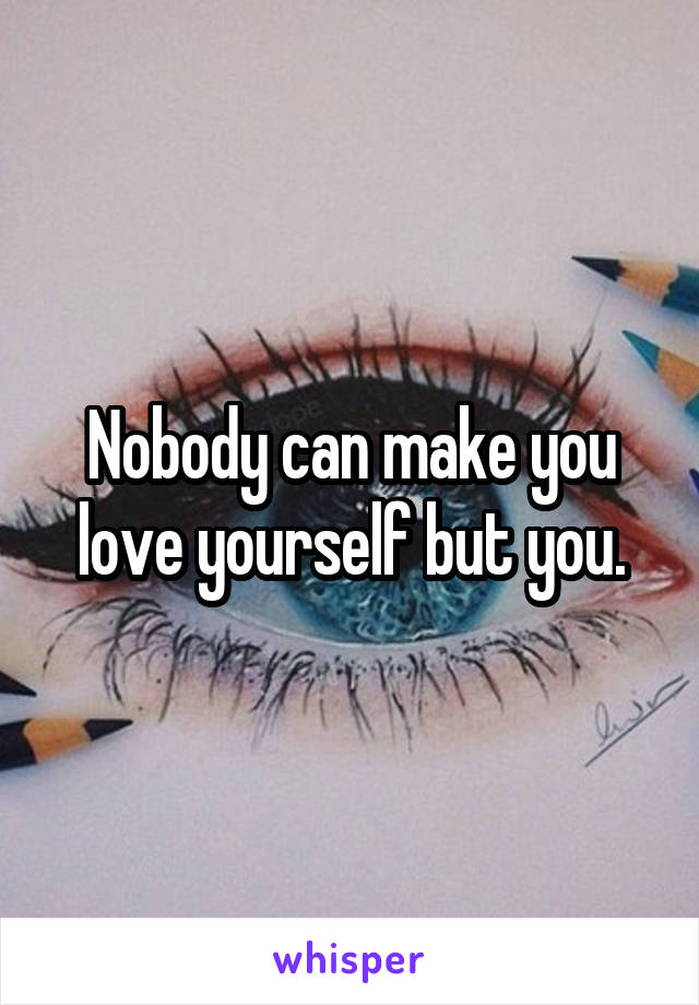 Nobody can make you love yourself but you.