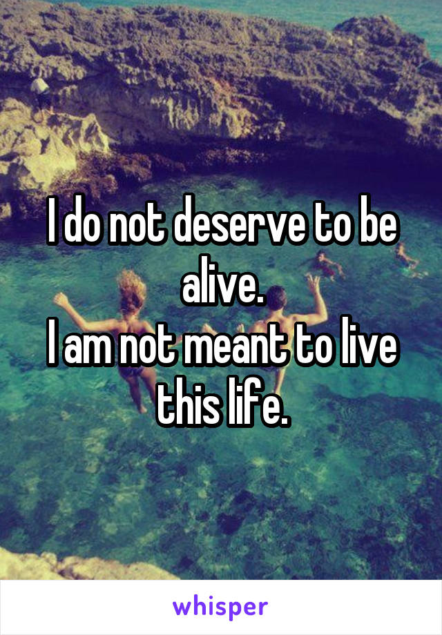 I do not deserve to be alive.
I am not meant to live this life.