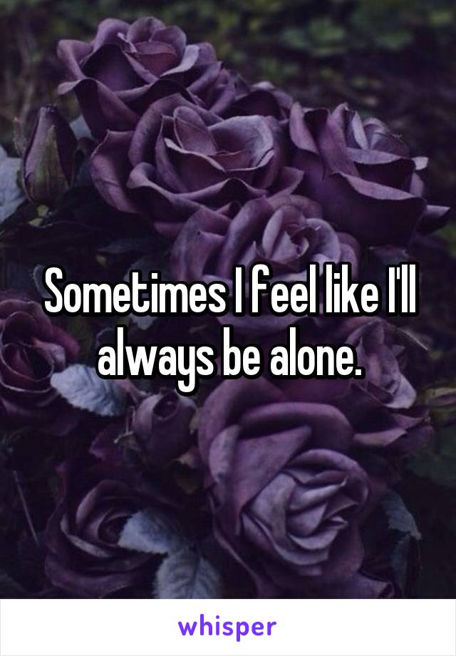 Sometimes I feel like I'll always be alone.