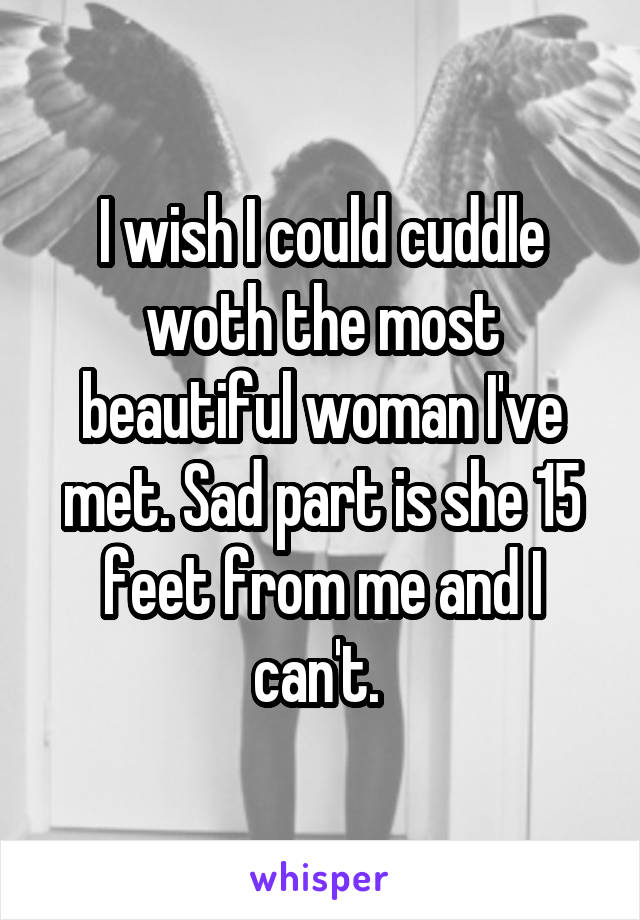 I wish I could cuddle woth the most beautiful woman I've met. Sad part is she 15 feet from me and I can't. 