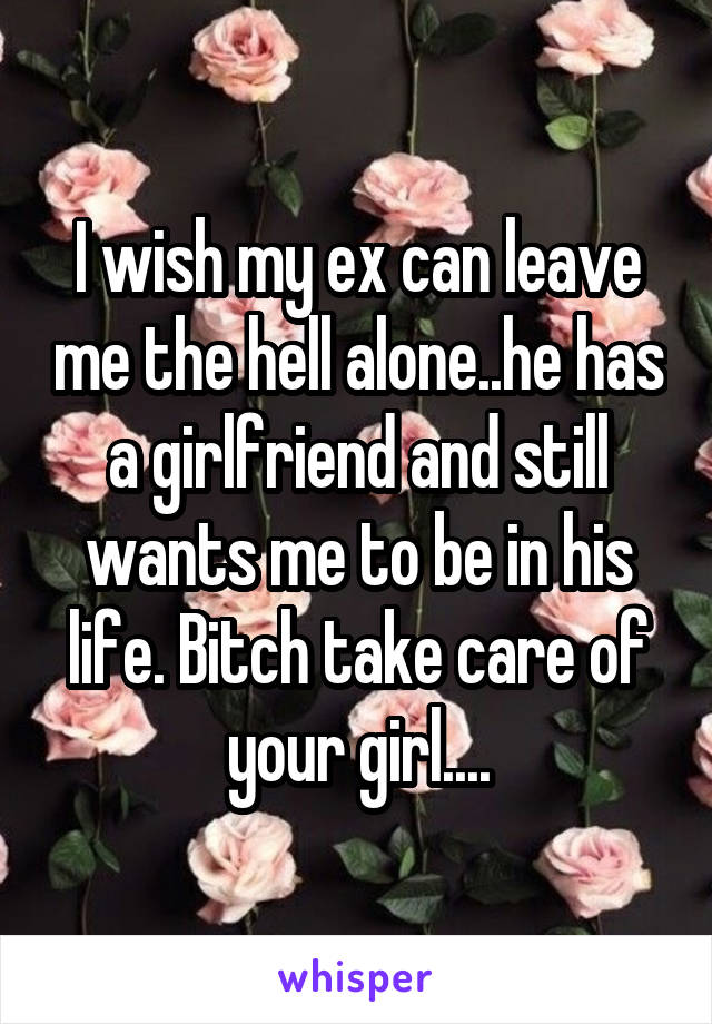 I wish my ex can leave me the hell alone..he has a girlfriend and still wants me to be in his life. Bitch take care of your girl....