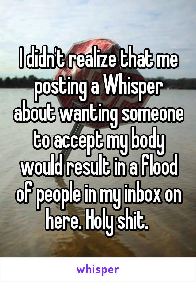 I didn't realize that me posting a Whisper about wanting someone to accept my body would result in a flood of people in my inbox on here. Holy shit. 