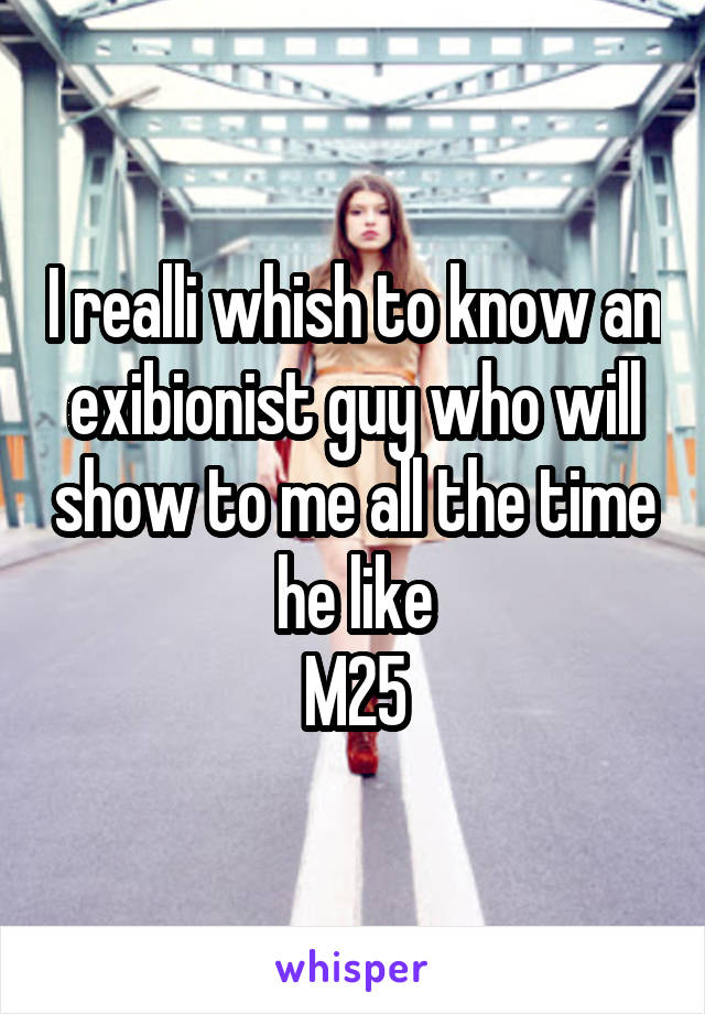 I realli whish to know an exibionist guy who will show to me all the time he like
M25