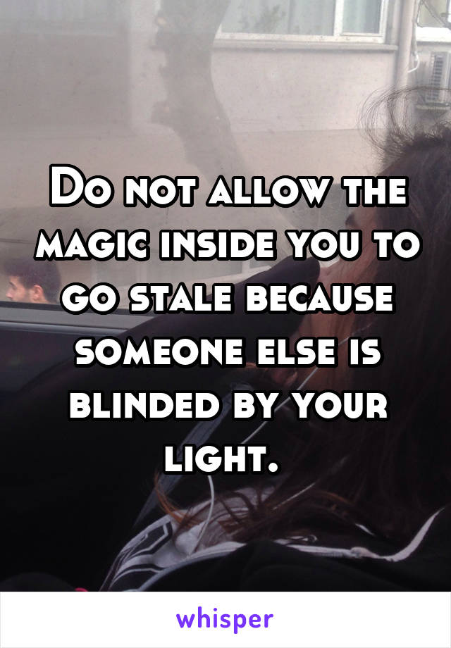 Do not allow the magic inside you to go stale because someone else is blinded by your light. 