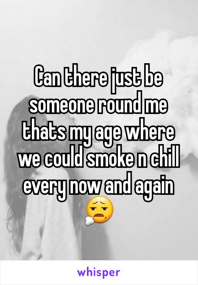 Can there just be someone round me thats my age where we could smoke n chill every now and again 😧