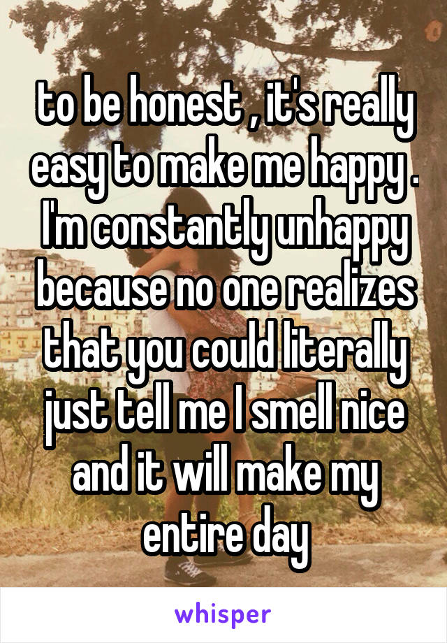 to be honest , it's really easy to make me happy . I'm constantly unhappy because no one realizes that you could literally just tell me I smell nice and it will make my entire day