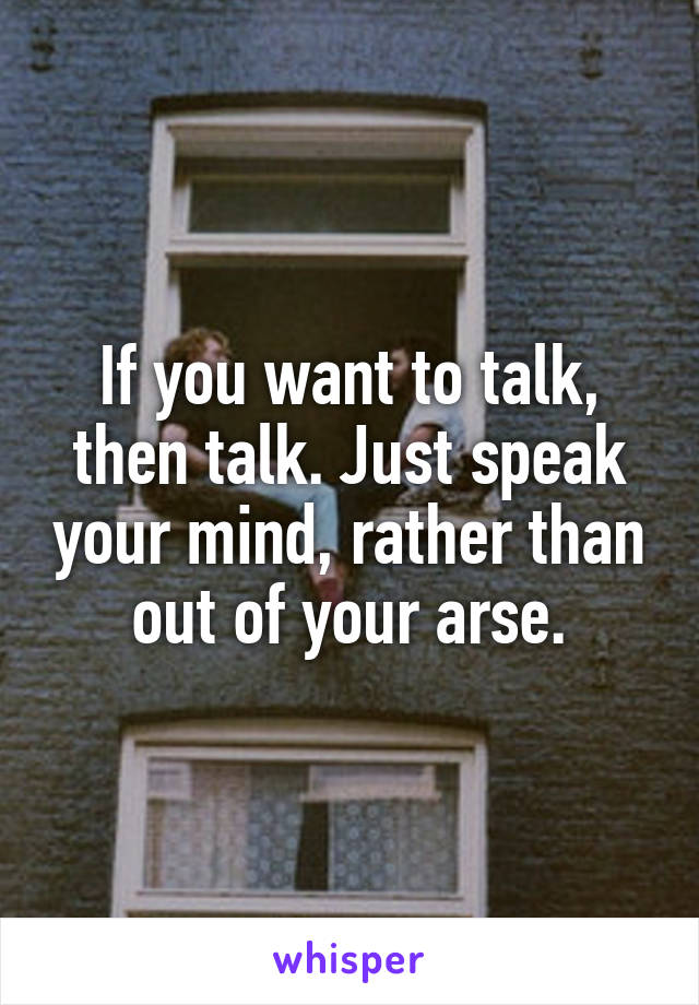 If you want to talk, then talk. Just speak your mind, rather than out of your arse.