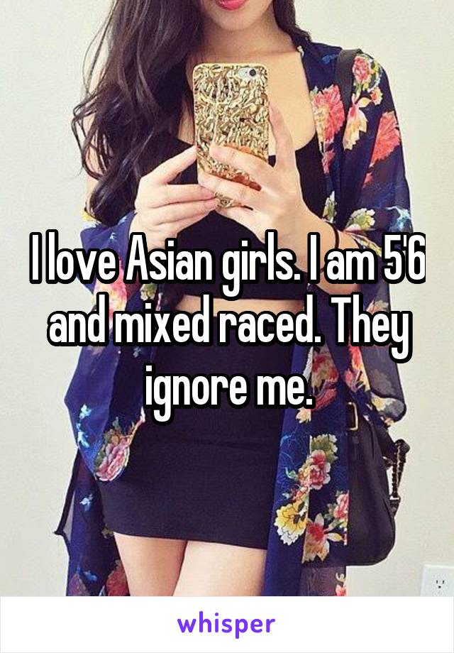 I love Asian girls. I am 5'6 and mixed raced. They ignore me.