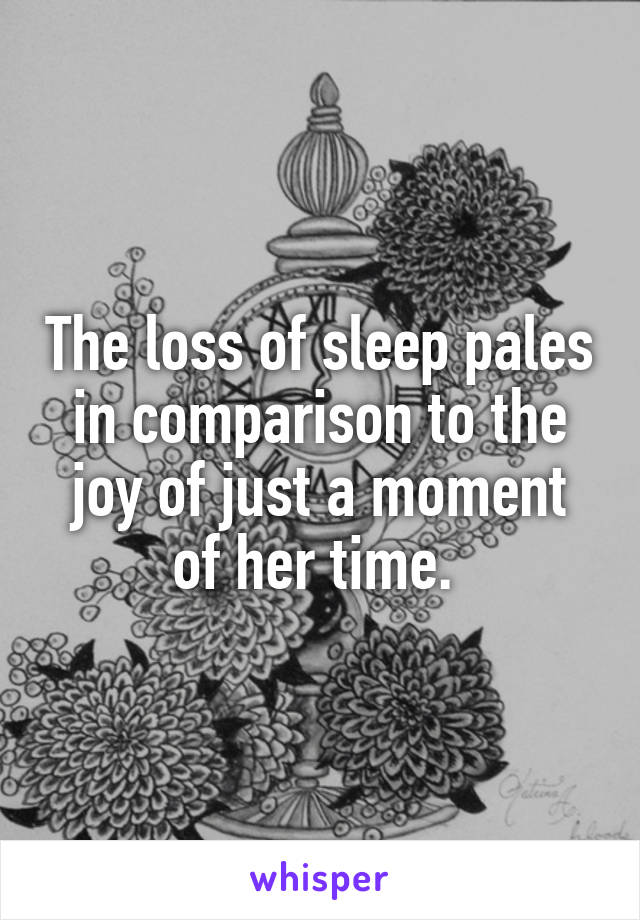 The loss of sleep pales in comparison to the joy of just a moment of her time. 