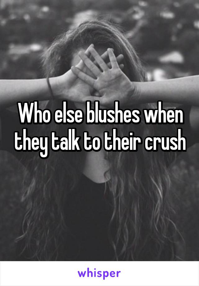 Who else blushes when they talk to their crush 