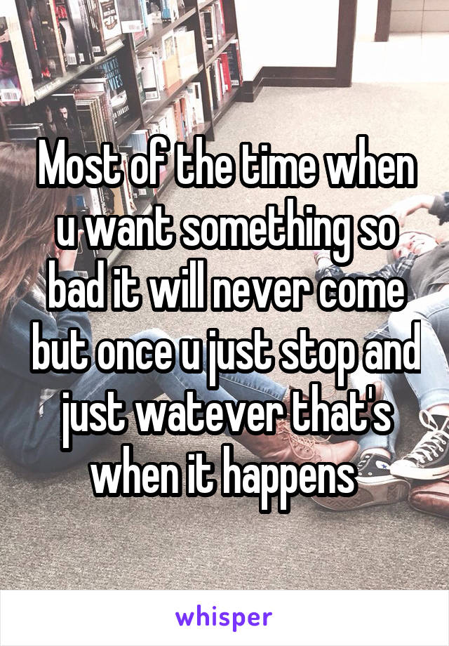 Most of the time when u want something so bad it will never come but once u just stop and just watever that's when it happens 