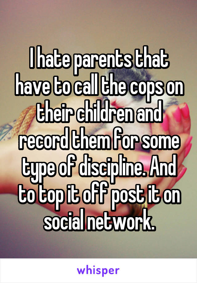 I hate parents that have to call the cops on their children and record them for some type of discipline. And to top it off post it on social network.