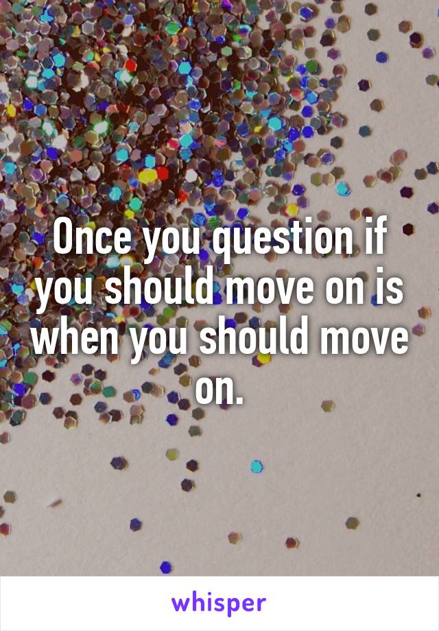 Once you question if you should move on is when you should move on.