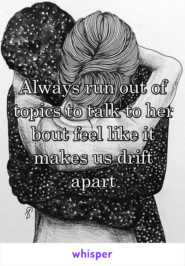 Always run out of topics to talk to her bout feel like it makes us drift apart