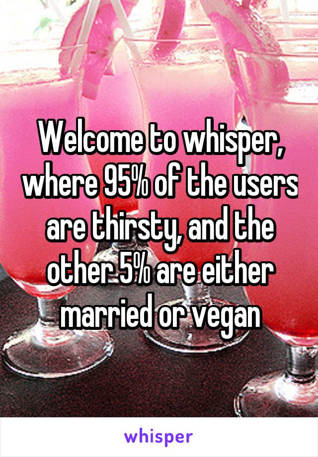 Welcome to whisper, where 95% of the users are thirsty, and the other 5% are either married or vegan