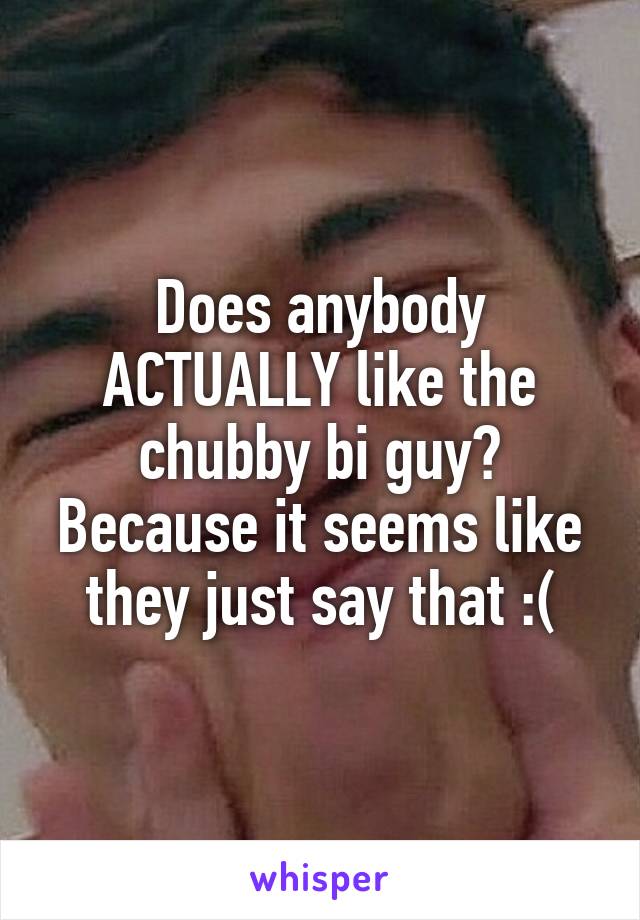 Does anybody ACTUALLY like the chubby bi guy? Because it seems like they just say that :(