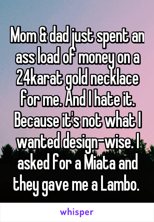 Mom & dad just spent an ass load of money on a 24karat gold necklace for me. And I hate it. Because it's not what I wanted design-wise. I asked for a Miata and they gave me a Lambo. 