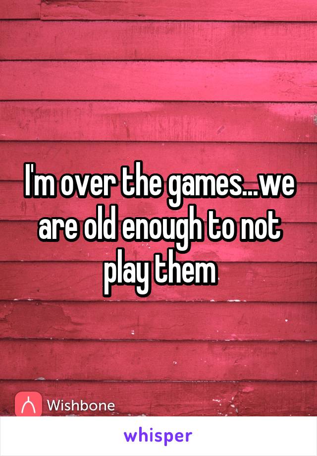 I'm over the games...we are old enough to not play them