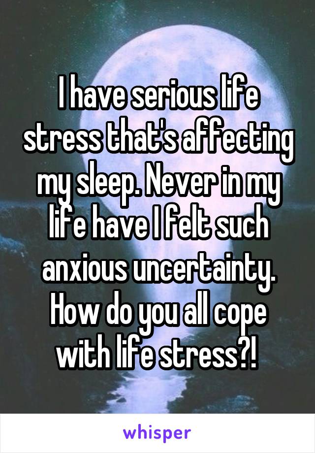 I have serious life stress that's affecting my sleep. Never in my life have I felt such anxious uncertainty. How do you all cope with life stress?! 