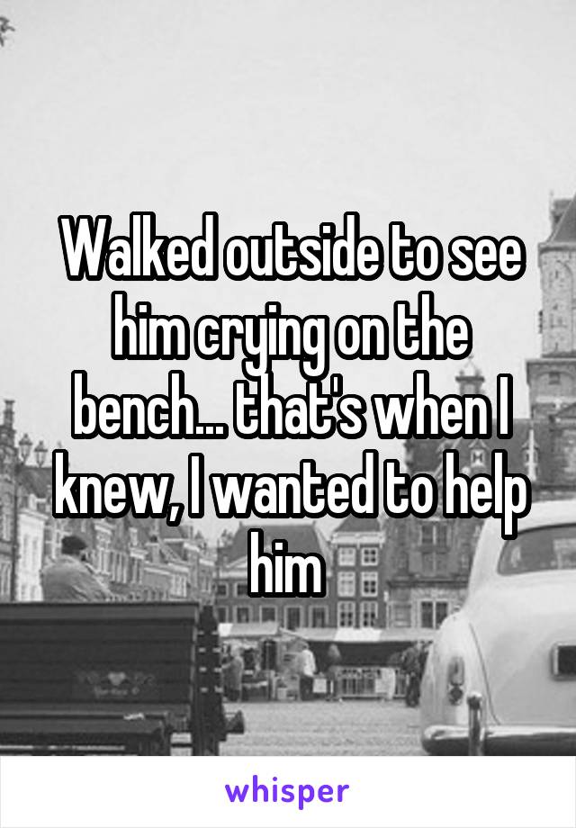 Walked outside to see him crying on the bench... that's when I knew, I wanted to help him 