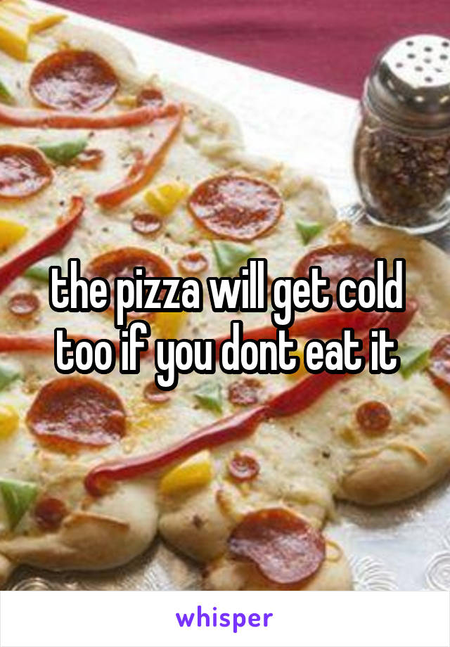 the pizza will get cold too if you dont eat it