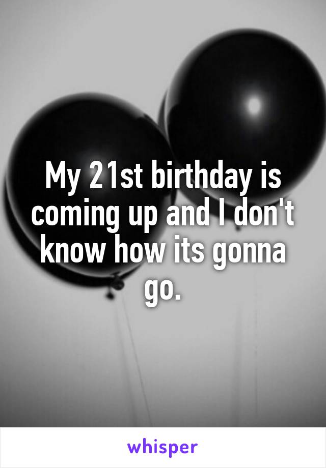 My 21st birthday is coming up and I don't know how its gonna go.