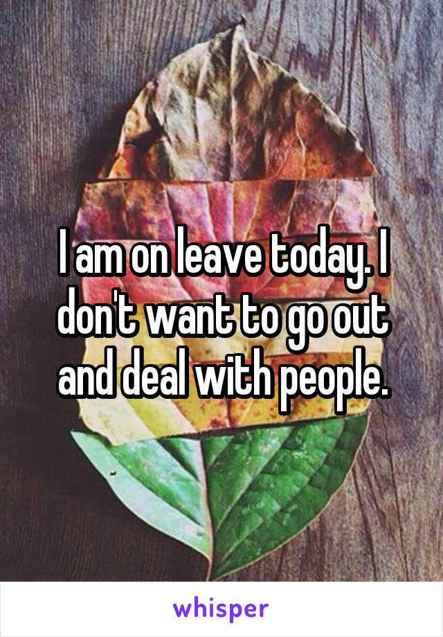 I am on leave today. I don't want to go out and deal with people.