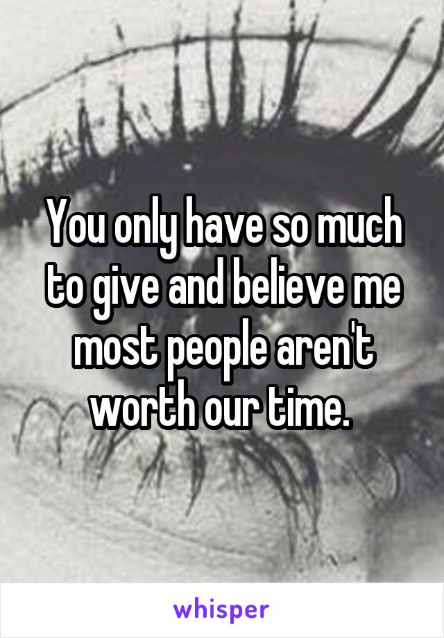 You only have so much to give and believe me most people aren't worth our time. 