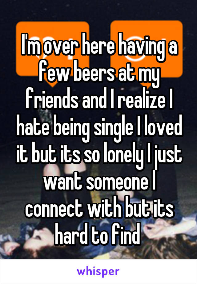 I'm over here having a few beers at my friends and I realize I hate being single I loved it but its so lonely I just want someone I connect with but its hard to find 