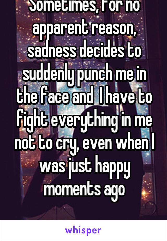 Sometimes, for no apparent reason, sadness decides to suddenly punch me in the face and  I have to fight everything in me not to cry, even when I was just happy moments ago

 