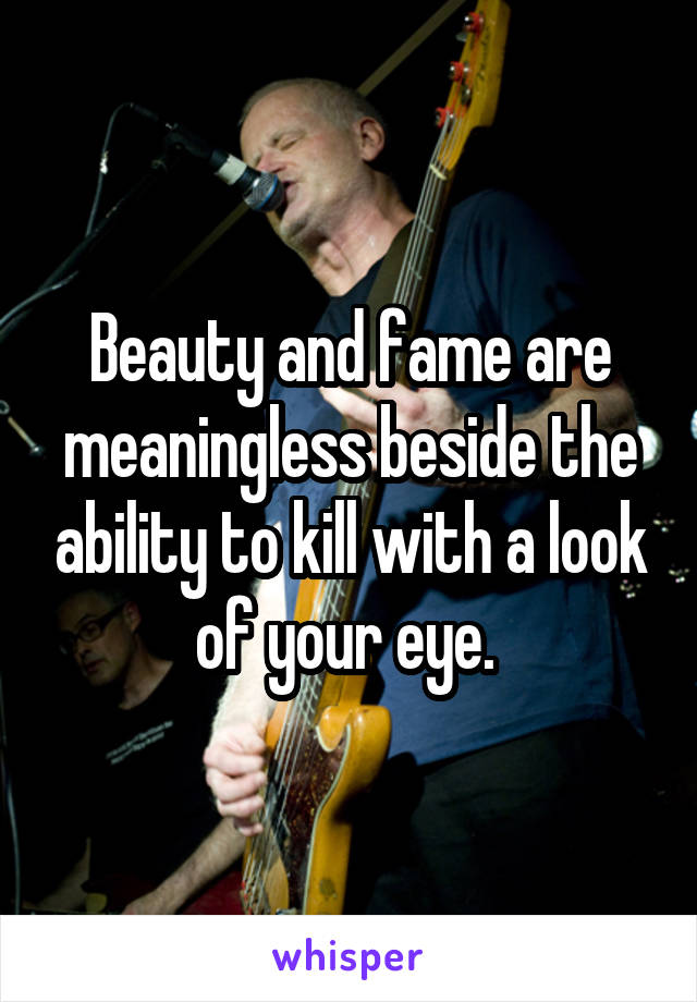 Beauty and fame are meaningless beside the ability to kill with a look of your eye. 