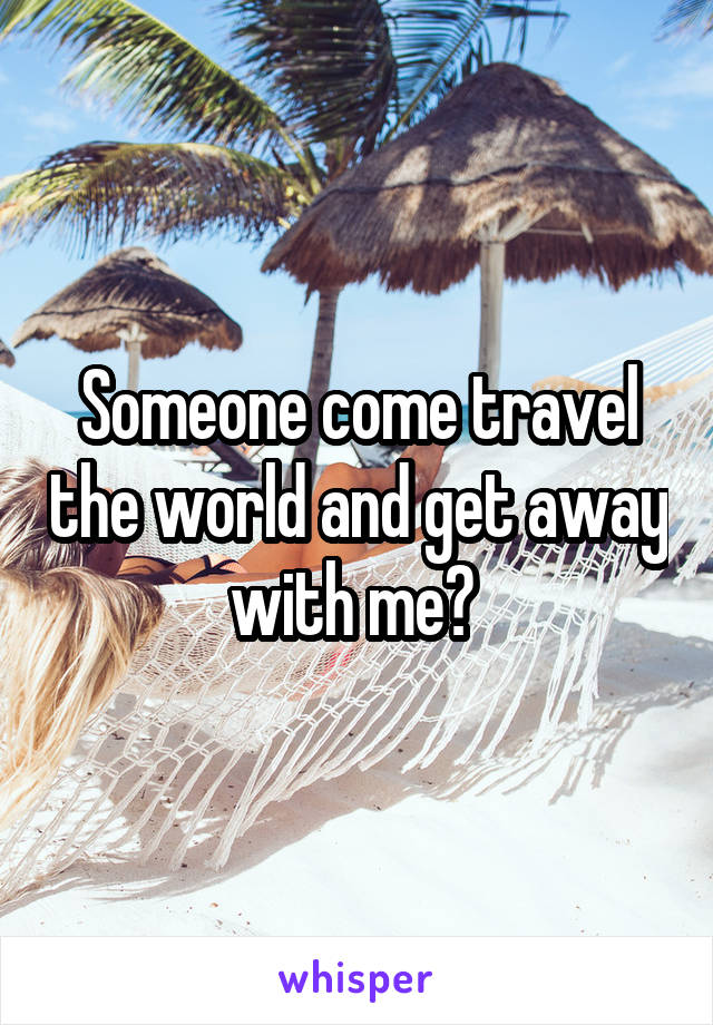 Someone come travel the world and get away with me? 