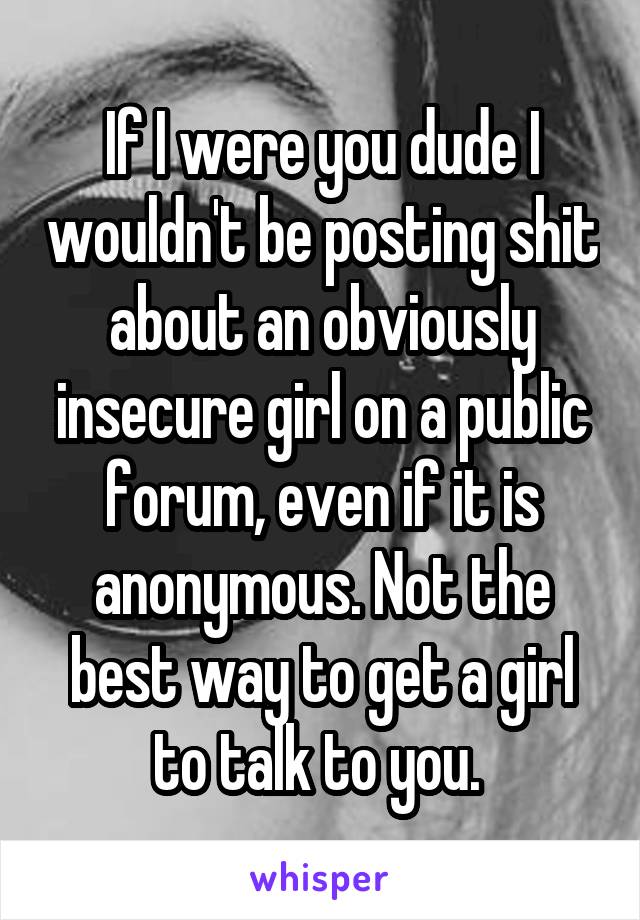 If I were you dude I wouldn't be posting shit about an obviously insecure girl on a public forum, even if it is anonymous. Not the best way to get a girl to talk to you. 