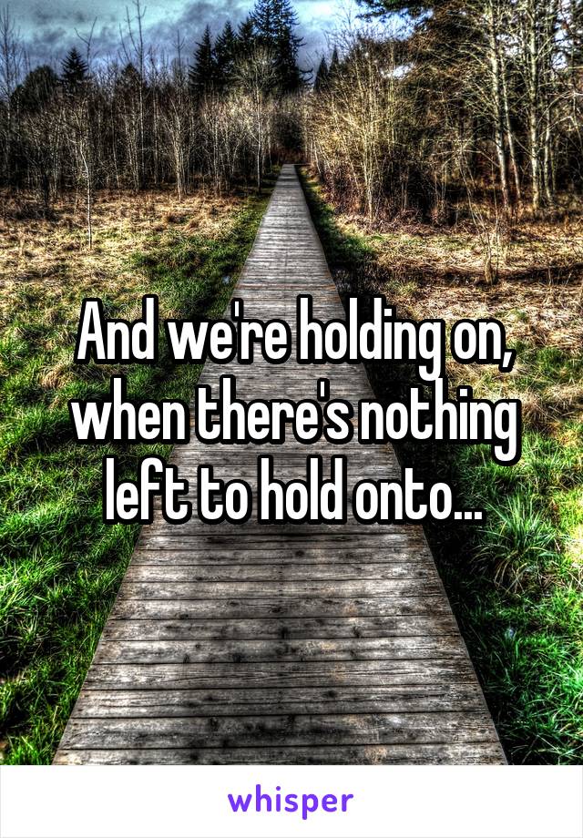 And we're holding on, when there's nothing left to hold onto...