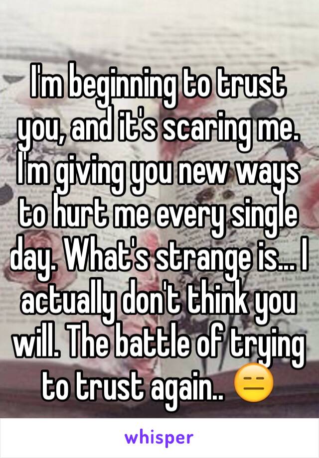 I'm beginning to trust you, and it's scaring me. I'm giving you new ways to hurt me every single day. What's strange is... I actually don't think you will. The battle of trying to trust again.. 😑