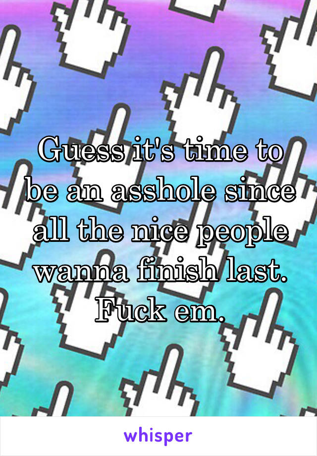 Guess it's time to be an asshole since all the nice people wanna finish last. Fuck em.