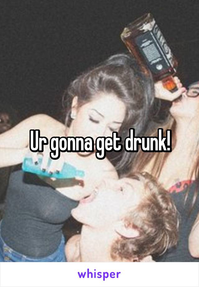 Ur gonna get drunk!