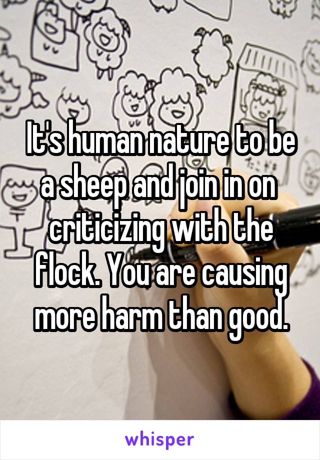 It's human nature to be a sheep and join in on  criticizing with the flock. You are causing more harm than good.