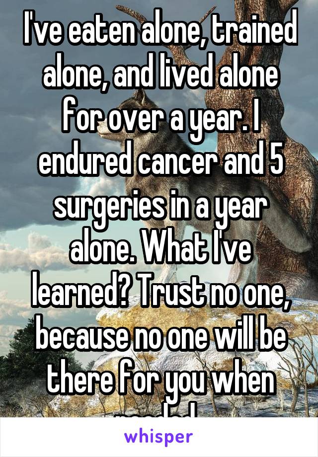 I've eaten alone, trained alone, and lived alone for over a year. I endured cancer and 5 surgeries in a year alone. What I've learned? Trust no one, because no one will be there for you when needed. 