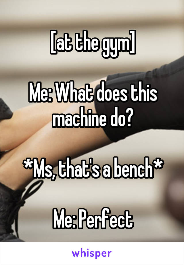 [at the gym]

Me: What does this machine do?

*Ms, that's a bench*

Me: Perfect