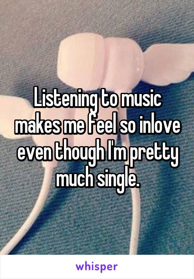 Listening to music makes me feel so inlove even though I'm pretty much single.