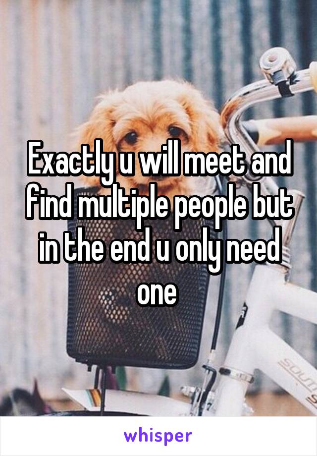 Exactly u will meet and find multiple people but in the end u only need one 