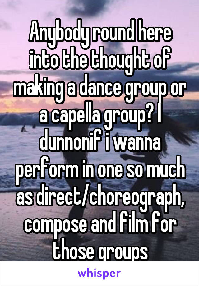 Anybody round here into the thought of making a dance group or a capella group? I dunnonif i wanna perform in one so much as direct/choreograph, compose and film for those groups