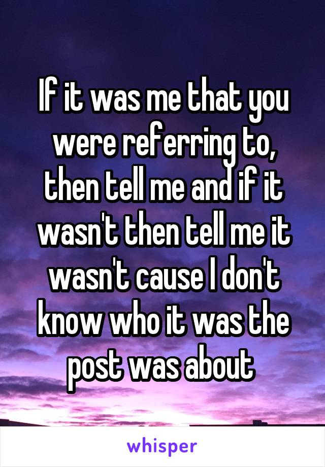 If it was me that you were referring to, then tell me and if it wasn't then tell me it wasn't cause I don't know who it was the post was about 