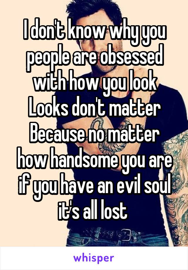 I don't know why you people are obsessed with how you look
Looks don't matter
Because no matter how handsome you are if you have an evil soul it's all lost 
