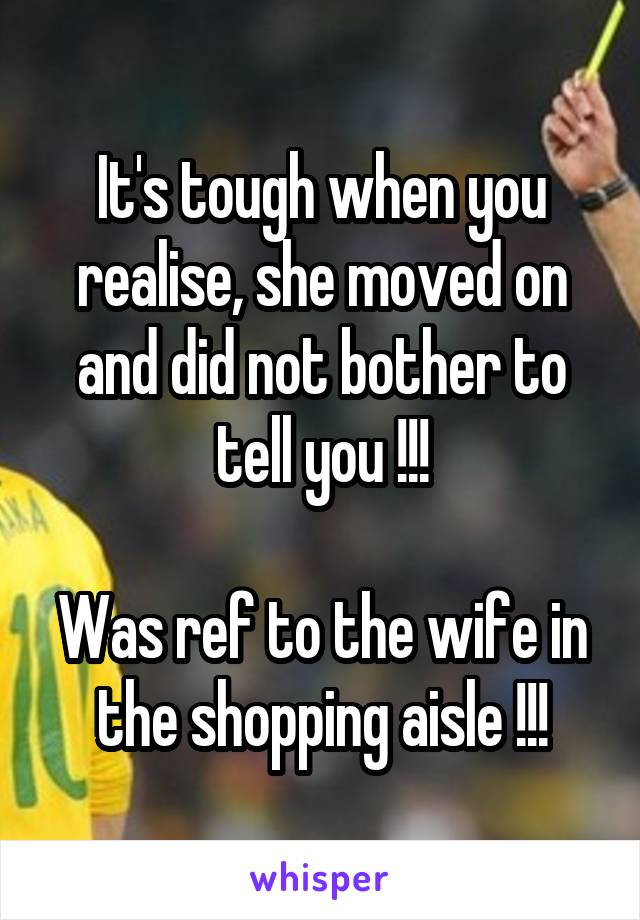 It's tough when you realise, she moved on and did not bother to tell you !!!

Was ref to the wife in the shopping aisle !!!