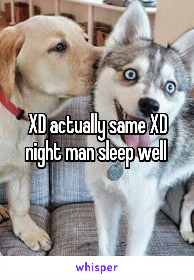 XD actually same XD night man sleep well 