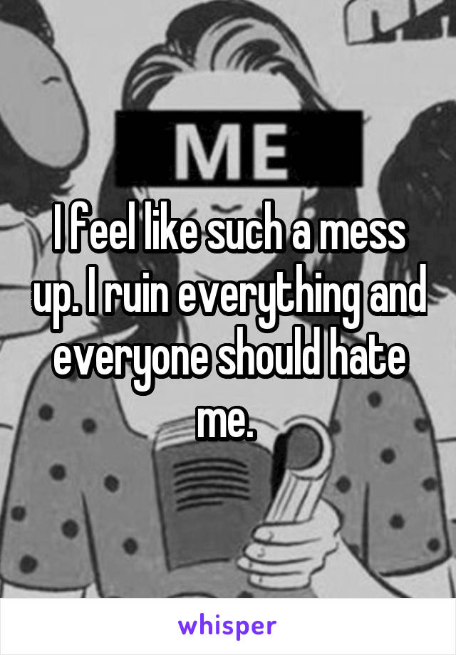 I feel like such a mess up. I ruin everything and everyone should hate me. 