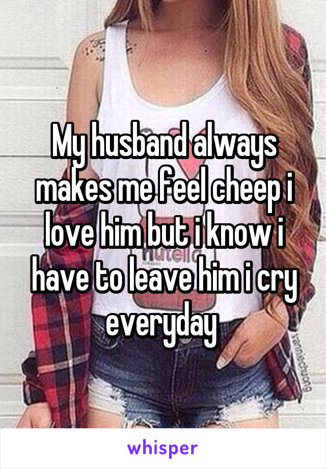 My husband always makes me feel cheep i love him but i know i have to leave him i cry everyday 