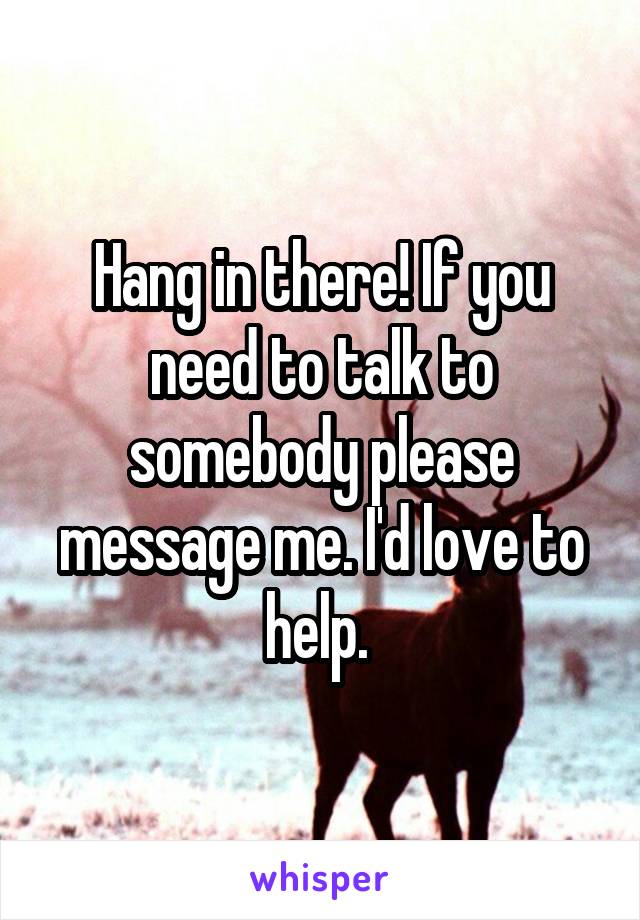 Hang in there! If you need to talk to somebody please message me. I'd love to help. 